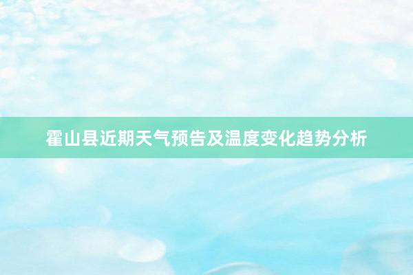 霍山县近期天气预告及温度变化趋势分析